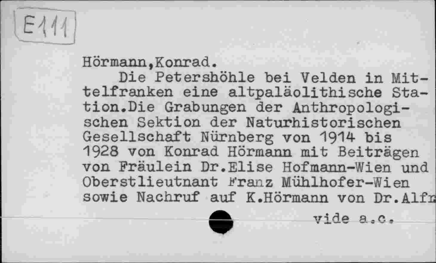 ﻿
Hörmann,Konrad.
Die Petershöhle bei Velden in Mittelfranken eine altpaläolithische Station.Die Grabungen der Anthropologischen Sektion der Naturhistorischen Gesellschaft Nürnberg von 1914 bis 1928 von Konrad Hörmann mit Beiträgen von Fräulein Dr.Elise Hofmann-Wian und Oberstlieutnant Franz Mühlhofer-Wien sowie Nachruf auf K.Hörmann von Dr.Alf:
vide a.c.